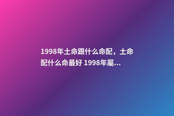 1998年土命跟什么命配，土命配什么命最好 1998年屬虎土命婚配什么命的好，98年的老虎屬什么五行-第1張-觀點-玄機派